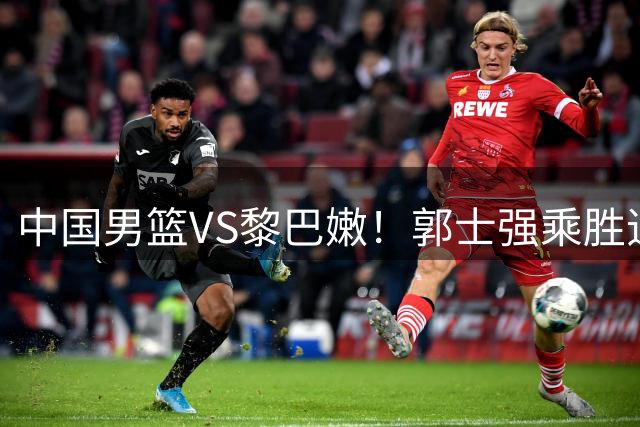中国男篮VS黎巴嫩！郭士强乘胜追击，首发阵容调整，CCTV5直播