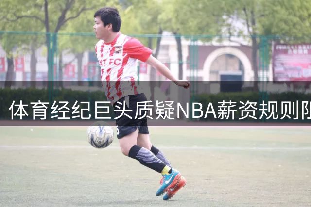体育经纪巨头质疑NBA薪资规则阻碍老将发展