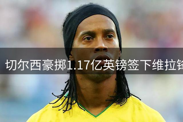 切尔西豪掷1.17亿英镑签下维拉锋线新星 创英格兰球员身价新高