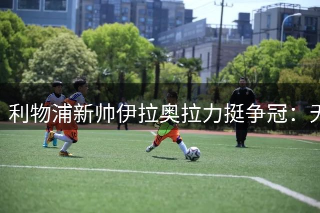 利物浦新帅伊拉奥拉力挺争冠：无视红军是错误 关窗前仍将补强