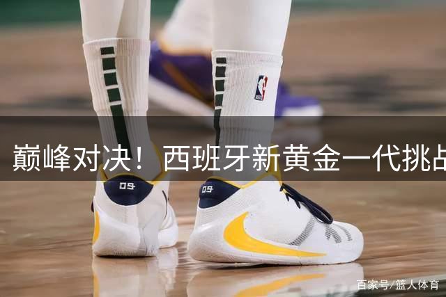巅峰对决！西班牙新黄金一代挑战阿根廷卫冕之路 三大关键战役解析