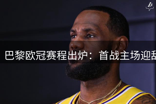 巴黎欧冠赛程出炉：首战主场迎敌，连续遭遇强队