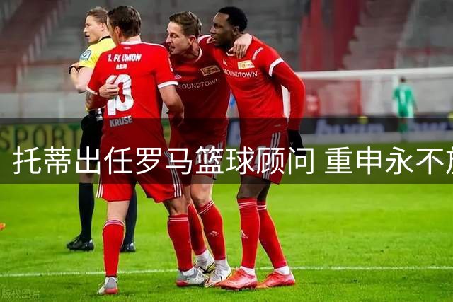 托蒂出任罗马篮球顾问 重申永不放弃红狼情怀