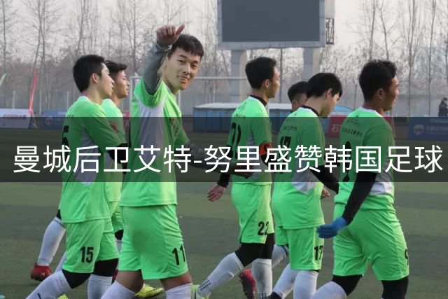 曼城后卫艾特-努里盛赞韩国足球：李刚仁技术令我印象深刻