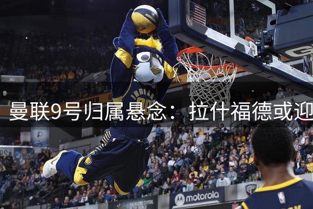 曼联9号归属悬念：拉什福德或迎位置变革