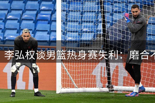 李弘权谈男篮热身赛失利：磨合不足致失误频出 小阵容存优势