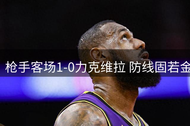 枪手客场1-0力克维拉 防线固若金汤显卫冕野心
