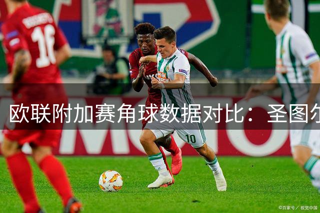 欧联附加赛角球数据对比：圣图尔登造角能力突出