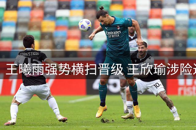 王曦雨强势横扫晋级 王欣瑜涉险过关状态引忧