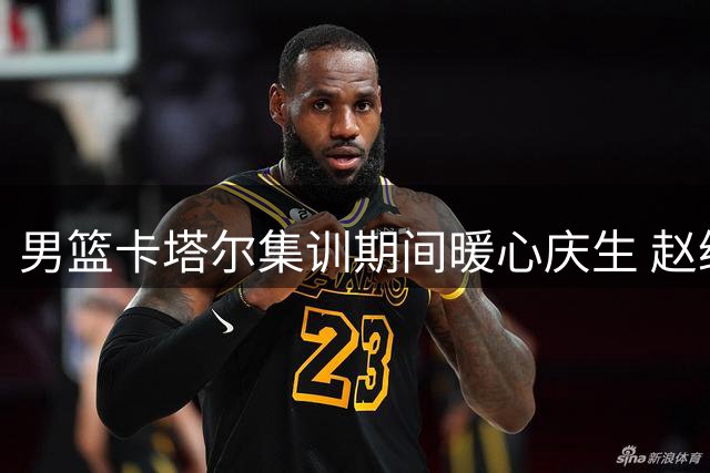 男篮卡塔尔集训期间暖心庆生 赵继伟收获队友祝福