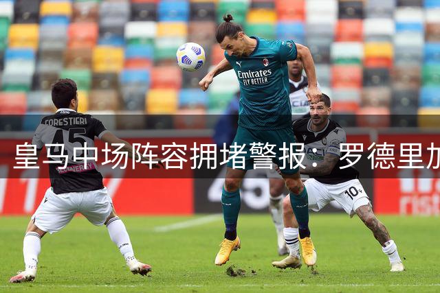 皇马中场阵容拥堵警报：罗德里加盟或引发清洗潮
