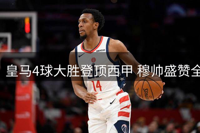 皇马4球大胜登顶西甲 穆帅盛赞全员战力与防守韧性