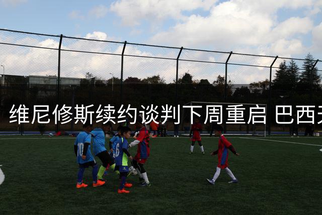 维尼修斯续约谈判下周重启 巴西天王索要2000万欧年薪