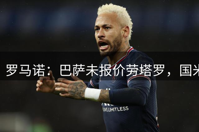罗马诺：巴萨未报价劳塔罗，国米坚决留用锋线核心