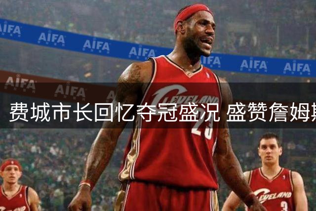 费城市长回忆夺冠盛况 盛赞詹姆斯加盟引发全城期待