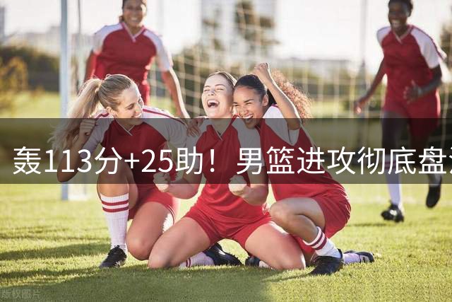 轰113分+25助！男篮进攻彻底盘活，媒体人：唯一亮点是没有高诗岩