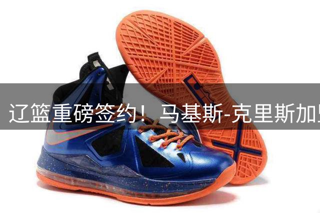 辽篮重磅签约！马基斯-克里斯加盟打造豪华内线，新赛季剑指总冠军
